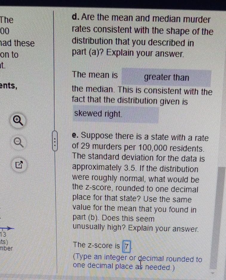 The
00
had these
on to
ents,
13
ts)
mber
5
d. Are the mean and median murder
rates consistent with the shape of the
distribution that you described in
part (a)? Explain your answer.
The mean is
greater than
the median. This is consistent with the
fact that the distribution given is
skewed right.
e. Suppose there is a state with a rate
of 29 murders per 100,000 residents.
The standard deviation for the data is
approximately 3.5. If the distribution
were roughly normal, what would be
the z-score, rounded to one decimal
place for that state? Use the same
value for the mean that you found in
part (b). Does this seem
unusually high? Explain your answer.
The Z-score is 7
(Type an integer or decimal rounded to
one decimal place as needed.)