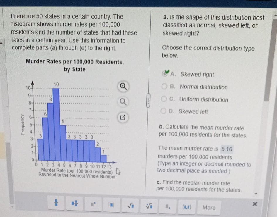 There are 50 states in a certain country. The
histogram shows murder rates per 100,000
residents and the number of states that had these
rates in a certain year. Use this information to
complete parts (a) through (e) to the right.
Frequency
Murder Rates per 100,000 Residents,
by State
10-
94
84
16
7-
6-
5-
4--
34
24
1-
3
10
5
3 3 3 3 3
L
*****
--
2
04
0 1 2 3 4 5 6 7 8 9 10 11 12 13
Murder Rate (per 100,000 residents)
Rounded to the Nearest Whole Number
****
1
||
Q
a. Is the shape of this distribution best
classified as normal, skewed left, or
skewed right?
Choose the correct distribution type
below.
A. Skewed right
B. Normal distribution
C. Uniform distribution
OD. Skewed left
b. Calculate the mean murder rate
per 100,000 residents for the states.
The mean murder rate is 5.16
murders per 100,000 residents.
(Type an integer or decimal rounded to
two decimal place as needed)
c. Find the median murder rate
per 100,000 residents for the states.
(1) More
x