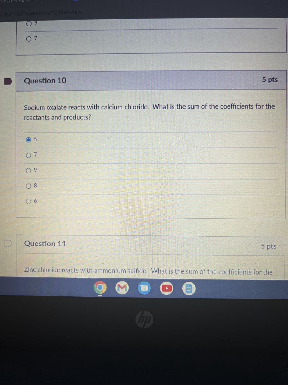 urses/19319/quizzes/121509/take
09
D
07
Question 10
5
Sodium oxalate reacts with calcium chloride. What is the sum of the coefficients for the
reactants and products?
07
09
08
Minnelig
06
Question 11
5 pts
no
Zinc chloride reacts with ammonium sulfide. What is the sum of the coefficients for the
M B
M
5 pts