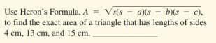 Use Heron's Formula, A = Vs(s
- S)9
to find the exact area of a triangle that has lengths of sides
a)(s
c),
4 cm, 13 cm, and 15 cm.

