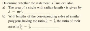 Determine whether the statement is True or False.
a) The area of a circle with radius length ris given by
A = mr.
b) With lengths of the corresponding sides of similar
polygons having the ratio = , the ratio of their
areas is 4 =.
%3D
