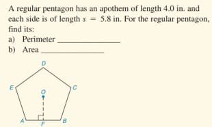 A regular pentagon has an apothem of length 4.0 in. and
each side is of length s = 5.8 in. For the regular pentagon,
find its:
a) Perimeter
b) Area
A
