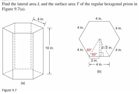 Find the lateral area L and the surface area T of the regular hexagonal prism in
Figure 9.7(a).
4 in.
4 in.
4 in.
4 in.
10 in.
2/3 in.
4 in. \60
4 in.
60°
2 in.
E4 in. -
(b)
(a)
Figure 9.7
