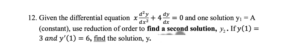 12. Given the differential equation x +4 = 0 and one solution y₁ = A
d² y dy
dx² dx
(constant), use reduction of order to find a second solution, y₂. If y(1) =
3 and y'(1) = 6, find the solution, y.