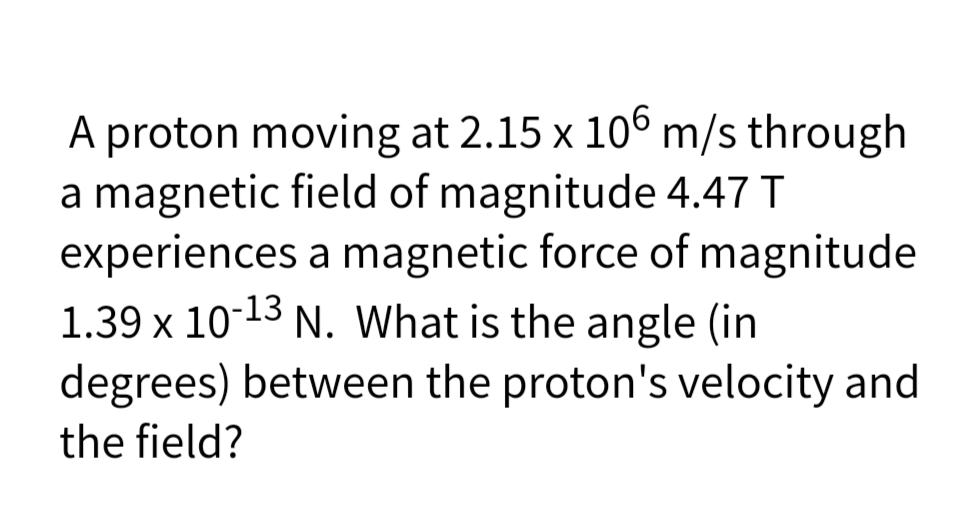 A proton moving at 2.15 x 106 m/s through
a magnetic field of magnitude 4.47 T
experiences a magnetic force of magnitude
1.39 x 10-13 N. What is the angle (in
degrees) between the proton's velocity and
the field?
