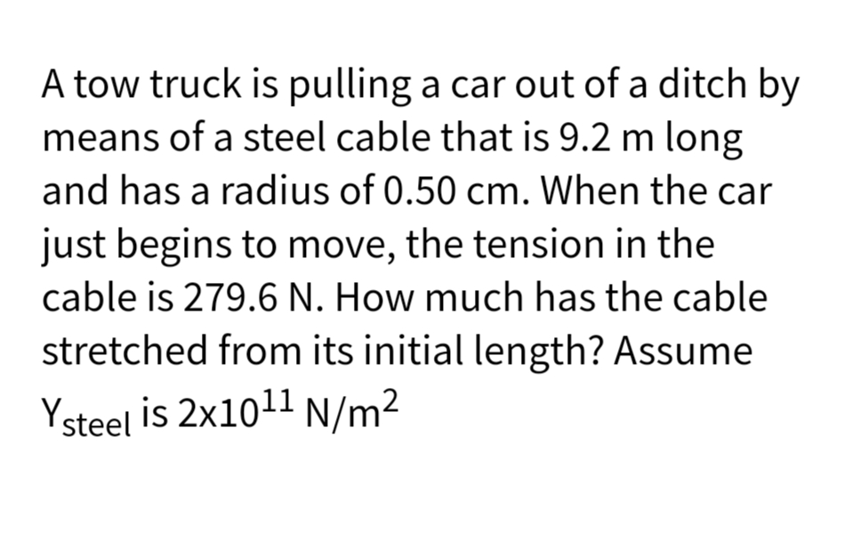 A tow truck is pulling a car out of a ditch by
means of a steel cable that is 9.2 m long
and has a radius of 0.50 cm. When the car
just begins to move, the tension in the
cable is 279.6 N. How much has the cable
stretched from its initial length? Assume
Ysteel is 2x1011 N/m2
