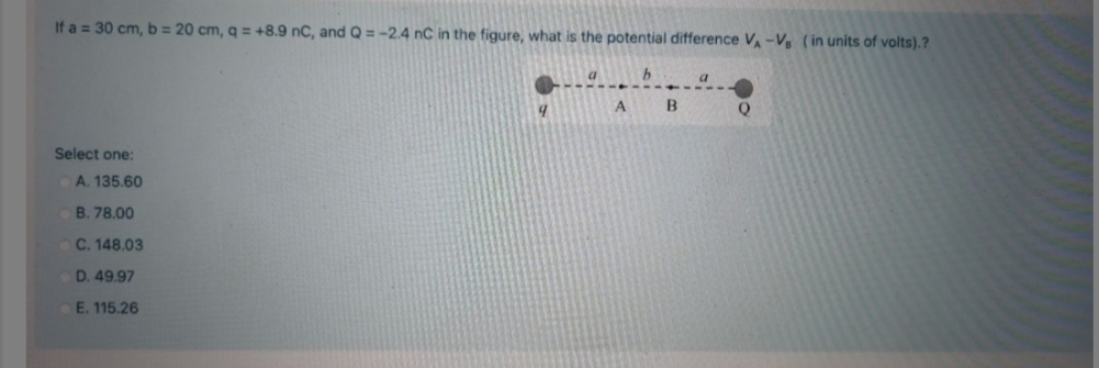 If a = 30 cm, b = 20 cm, q = +8.9 nC, and Q =-2.4 nC in the figure, what is the potential difference V-V ( in units of volts).?
a
b.
B
Q
Select one:
A. 135,60
B. 78.00
C. 148.03
D. 49.97
E. 115.26
