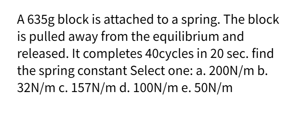 A 635g block is attached to a spring. The block
is pulled away from the equilibrium and
released. It completes 40cycles in 20 sec. find
the spring constant Select one: a. 200N/m b.
32N/m c. 157N/m d. 100N/m e. 50N/m
