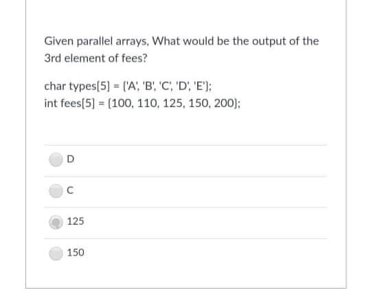 Given parallel arrays, What would be the output of the
3rd element of fees?
char types[5] = ('A;, 'B, 'C; 'D; 'E');
int fees[5] = (100, 110, 125, 150, 200):
125
150
C.
