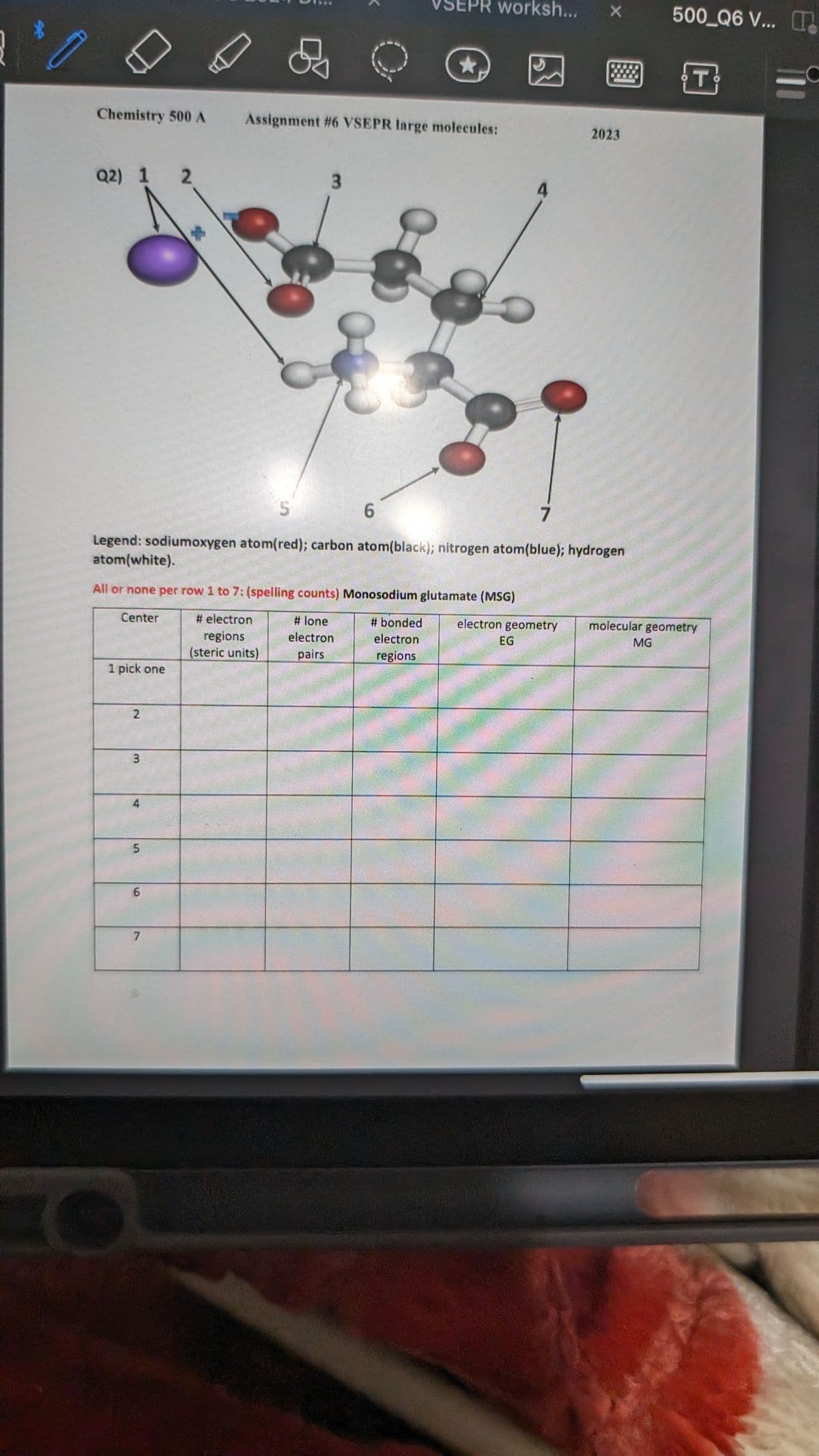 Chemistry 500 A
Q2) 1 2
1 pick one
2
3
4
5
&
All or none per row 1 to 7: (spelling counts) Monosodium glutamate (MSG)
Center
# electron
regions
(steric units)
#lone
electron
pairs
# bonded
electron
regions
6
7
3
7
S
Legend: sodiumoxygen atom(red); carbon atom(black); nitrogen atom(blue); hydrogen
atom(white).
VSEPR worksh...
Assignment #6 VSEPR large molecules:
★
6
4
electron geometry
EG
X
#
2023
500 Q6 V... T
MG
T
molecular geometry