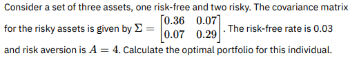 Consider a set of three assets, one risk-free and two risky. The covariance matrix
[0.36
0.07]
for the risky assets is given by = 0.07 The risk-free rate is 0.03
0.07 0.29
and risk aversion is A = 4. Calculate the optimal portfolio for this individual.