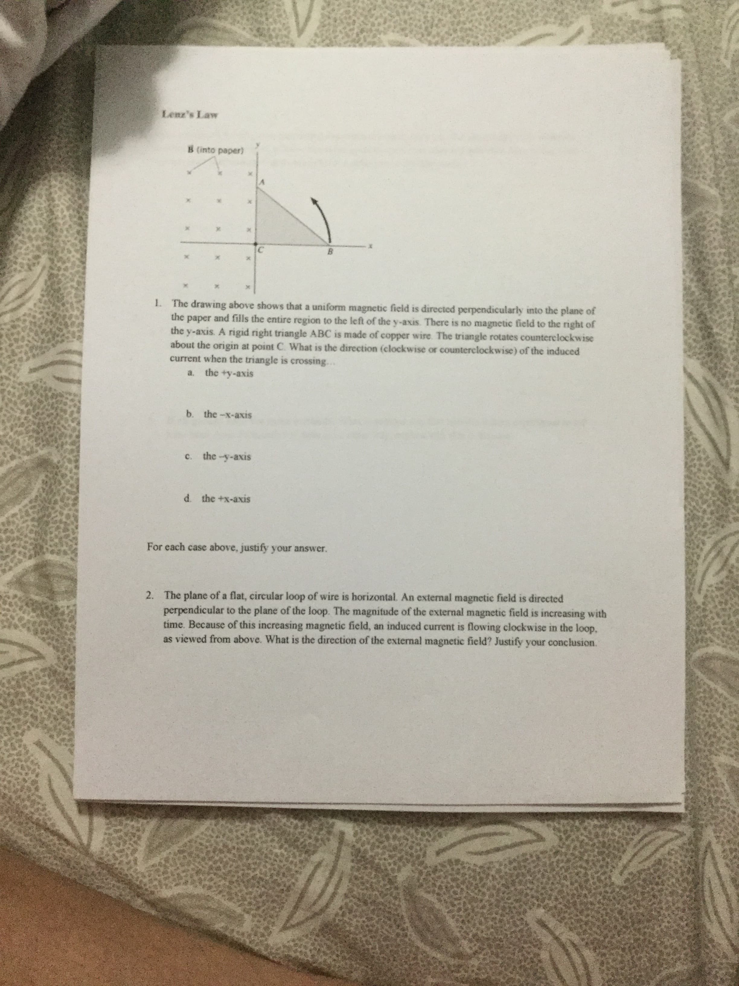 Lenz's Law
B (into paper)
B.
1. The drawing above shows that a uniform magnetic field is directed perpendicularly into the plane of
the paper and fills the entire region to the left of the y-axis There is no magnetic field to the right of
the y-axis. A rigid right triangle ABC is made of copper wire The triangle rotates counterelockwise
about the origin at point C. What is the direction (clockwise or counterclockwise) of the induced
current when the triangle is crossing..
a. the +y-axis
b. the-x-axis
C.
the -y-axis
d. the +x-axis
For each case above, justify your answer.
2. The plane of a flat, circular loop of wire is horizontal. An external magnetic field is directed
perpendicular to the plane of the loop. The magnitude of the external magnetic field is increasing with
time. Because of this increasing magnetic field, an induced current is flowing clockwise in the loop,
as viewed from above. What is the direction of the external magnetic field? Justify your conclusion.
