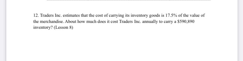 12. Traders Inc. estimates that the cost of carrying its inventory goods is 17.5% of the value of
the merchandise. About how much does it cost Traders Inc. annually to carry a $590,890
inventory? (Lesson 8)
