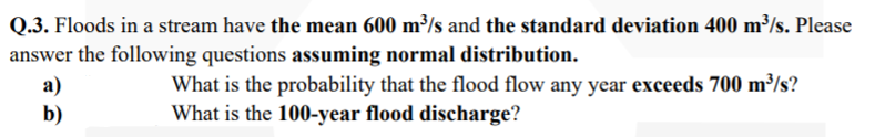 Q.3. Floods in a stream have the mean 600 m³/s and the standard deviation 400 m³/s. Please
answer the following questions assuming normal distribution.
What is the probability that the flood flow any year exceeds 700 m³/s?
What is the 100-year flood discharge?
а)
b)
