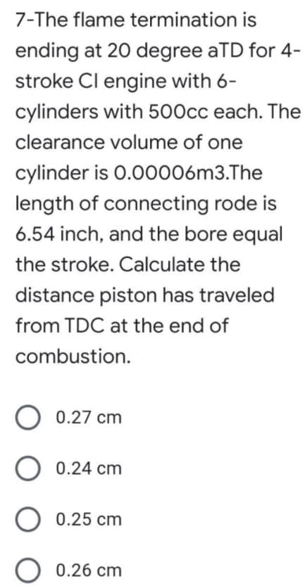 7-The flame termination is
ending at 20 degree aTD for 4-
stroke Cl engine with 6-
cylinders with 500cc each. The
clearance volume of one
cylinder is 0.00006m3.The
length of connecting rode is
6.54 inch, and the bore equal
the stroke. Calculate the
distance piston has traveled
from TDC at the end of
combustion.
O 0.27 cm
0.24 cm
O 0.25 cm
O 0.26 cm
