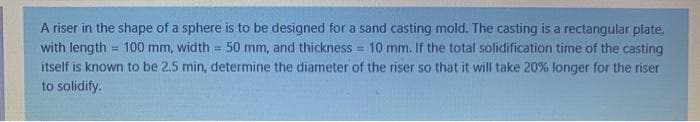 A riser in the shape of a sphere is to be designed for a sand casting mold. The casting is a rectangular plate,
with length = 100 mm, width = 50 mm, and thickness = 10 mm. If the total solidification time of the casting
itself is known to be 2.5 min, determine the diameter of the riser so that it will take 20% longer for the riser
to solidify.
%3D
%3!
