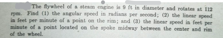 The flywheel of a steam engine is 9 ft in diameter and rotates at 112
rpm. Find (1) the angular speed in radians per second; (2) the linear speed
in feet per minute of a point on the rim; and (3) the linear speed in feet per
minute of a point located on the spoke midway between the center and rim
of the wheel.
