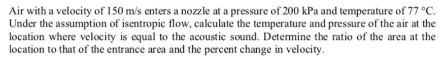 Air with a velocity of 150 m/s enters a nozzle at a pressure of 200 kPa and temperature of 77 °C.
Under the assumption of isentropic flow, calculate the temperature and pressure of the air at the
location where velocity is equal to the acoustic sound. Determine the ratio of the area at the
location to that of the entrance area and the percent change in velocity.
