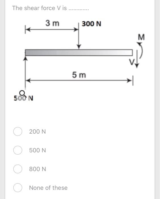 The shear force V is
3 m
300 N
M
5 m
500 N
200 N
500 N
800 N
None of these
