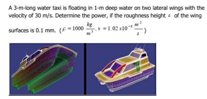 A 3-m-long water taxi is floating in 1-m deep water on two lateral wings with the
velocity of 30 m/s. Determine the power, if the roughness height & of the wing
kg
surfaces is 0.1 mm. (F = 1000 =1.02 x10
m
