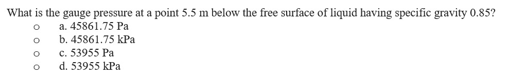 What is the gauge pressure at a point 5.5 m below the free surface of liquid having specific gravity 0.85?
a. 45861.75 Pa
b. 45861.75 kPa
c. 53955 Pa
d. 53955 kPa
