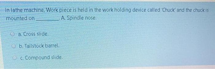 In lathe machine, Work piece is held in the work holding device called Chuck' and the chuck is
mounted on
A. Spindle nose.
Oa. Cross slide.
Ob. Tailstock barrel.
O c. Compound slide.
