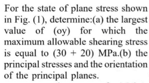 For the state of plane stress shown
in Fig. (1), determine:(a) the largest
value of (oy) for which the
maximum allowable shearing stress
equal to (30 + 20) MPa.(b) the
principal stresses and the orientation
of the principal planes.
