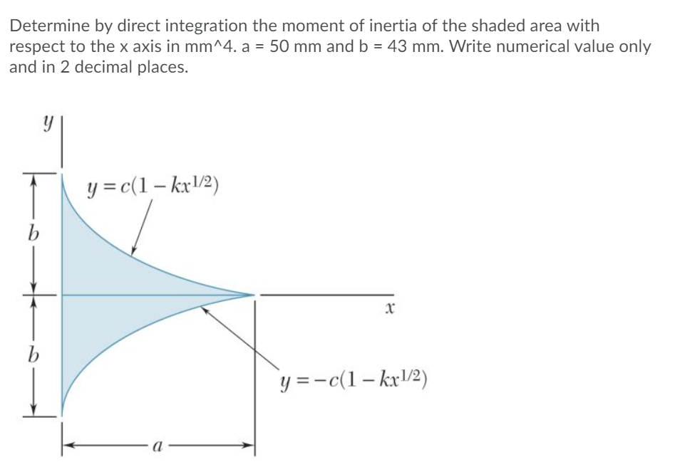 Determine by direct integration the moment of inertia of the shaded area with
respect to the x axis in mm^4. a = 50 mm and b = 43 mm. Write numerical value only
and in 2 decimal places.
y = c(1 – kx/2)
b
y =-c(1– kx/2)
a -
