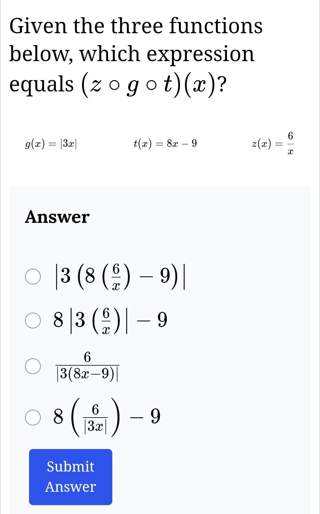 Given the three functions
below, which expression
equals (zo got) (x)?
g(x) = |3x|
Answer
6
○ 3 (8 (9) - 9) |
8|3 ( 6 )| - 9
6
|3(8x-9)|
t(x) = 8x − 9
6
○8 (3) - 9
Submit
Answer
z(x) =
68