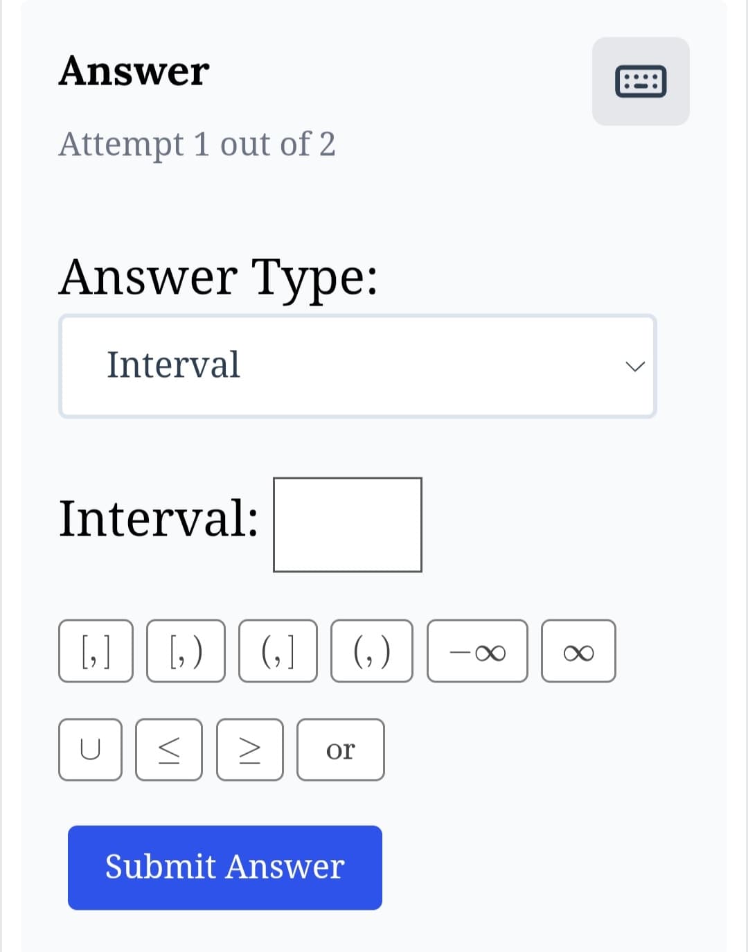 **Answer Section**

**Attempt 1 out of 2**

**Answer Type:**   
Dropdown menu reads "Interval"

**Interval:**  
Text box for input.

**Symbols and Buttons:**

- **Bracket Options:**  
  - \[ \] : Closed interval brackets  
  - \[ \) : Half-open interval, closed on the left  
  - \( \] : Half-open interval, closed on the right  
  - \( \) : Open interval brackets  

- **Infinity Symbols:**  
  - \( -\infty \) : Negative infinity symbol  
  - \( \infty \) : Positive infinity symbol  

- **Operators and Additional Symbols:**  
  - \( \cup \) : Union symbol  
  - \( \leq \) : Less than or equal to  
  - \( \geq \) : Greater than or equal to  
  - "or" button, allowing inclusion of alternative options

**Submit Button:**  
Blue button labeled "Submit Answer" for submitting responses.