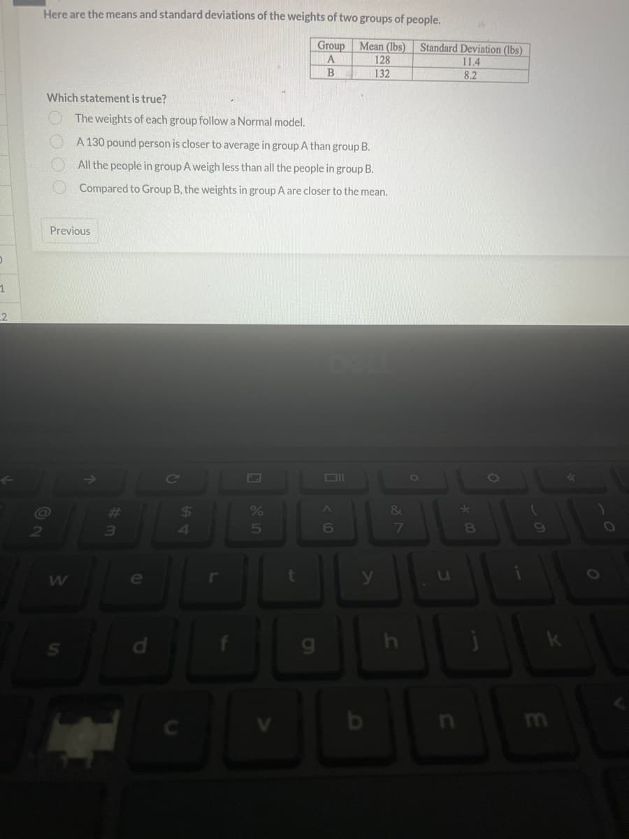 0
1
2
Here are the means and standard deviations of the weights of two groups of people.
Group
A
B
Which statement is true?
2
@
Previous
W
The weights of each group follow a Normal model.
A 130 pound person is closer to average in group A than group B.
All the people in group A weigh less than all the people in group B.
Compared to Group B, the weights in group A are closer to the mean.
#
3
C
54
$
DL
%
5
t
9
Mean (lbs) Standard Deviation (lbs)
11.4
8.2
A
6
128
132
y
b
300
&
7
h
O
*00
8
O
9
E
k
✓
O
