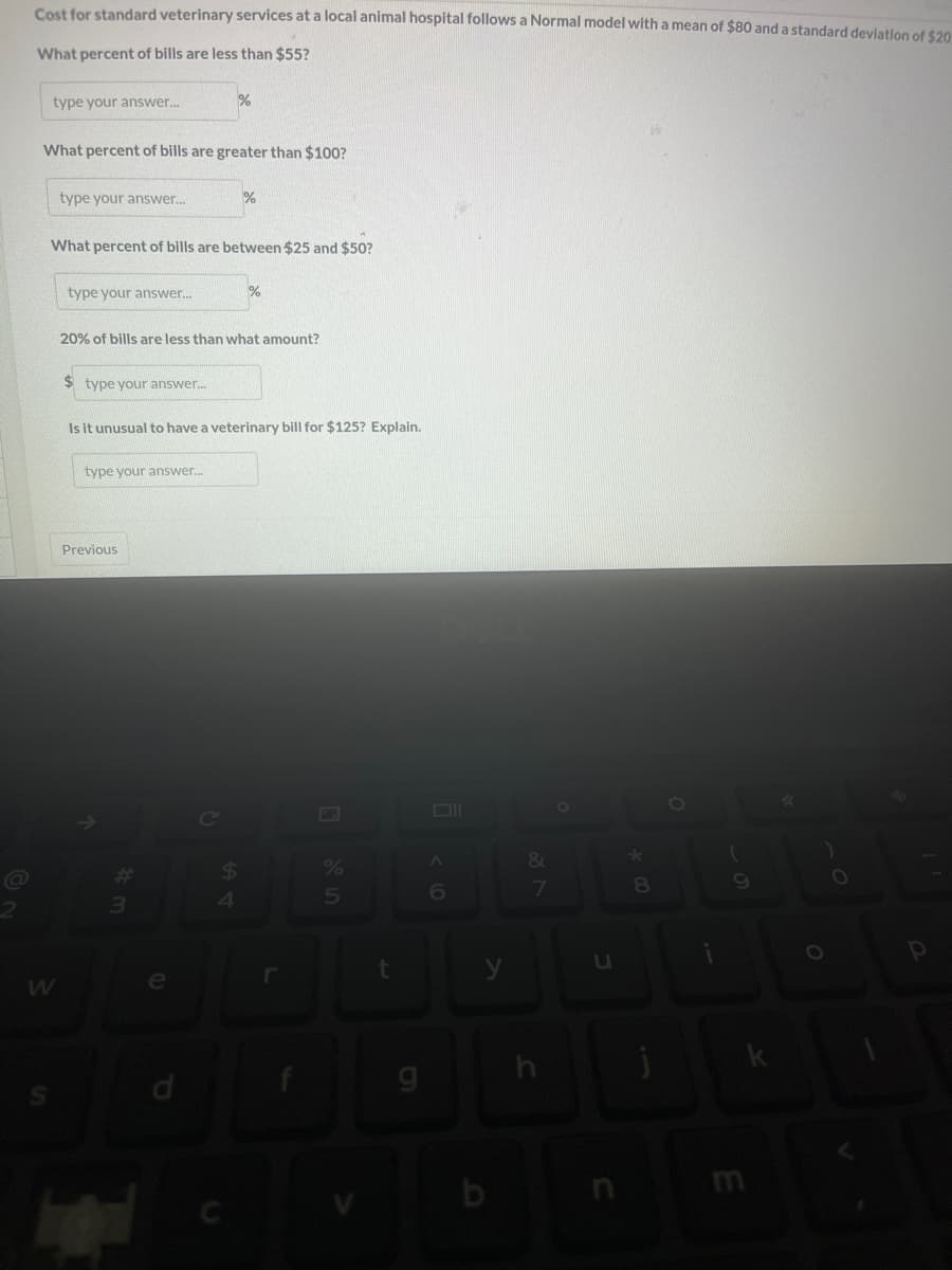 2
Cost for standard veterinary services at a local animal hospital follows a Normal model with a mean of $80 and a standard deviation of $20
What percent of bills are less than $55?
type your answer...
What percent of bills are greater than $100?
S
W
type your answer...
What percent of bills are between $25 and $50?
type your answer...
$ type your answer....
20% of bills are less than what amount?
type your answer...
Previous
%
Is it unusual to have a veterinary bill for $125? Explain.
#
3
%
e
4
%
%
5
t
A
6
y
&
7
Ö
u
8
j
O
9
E
O
P