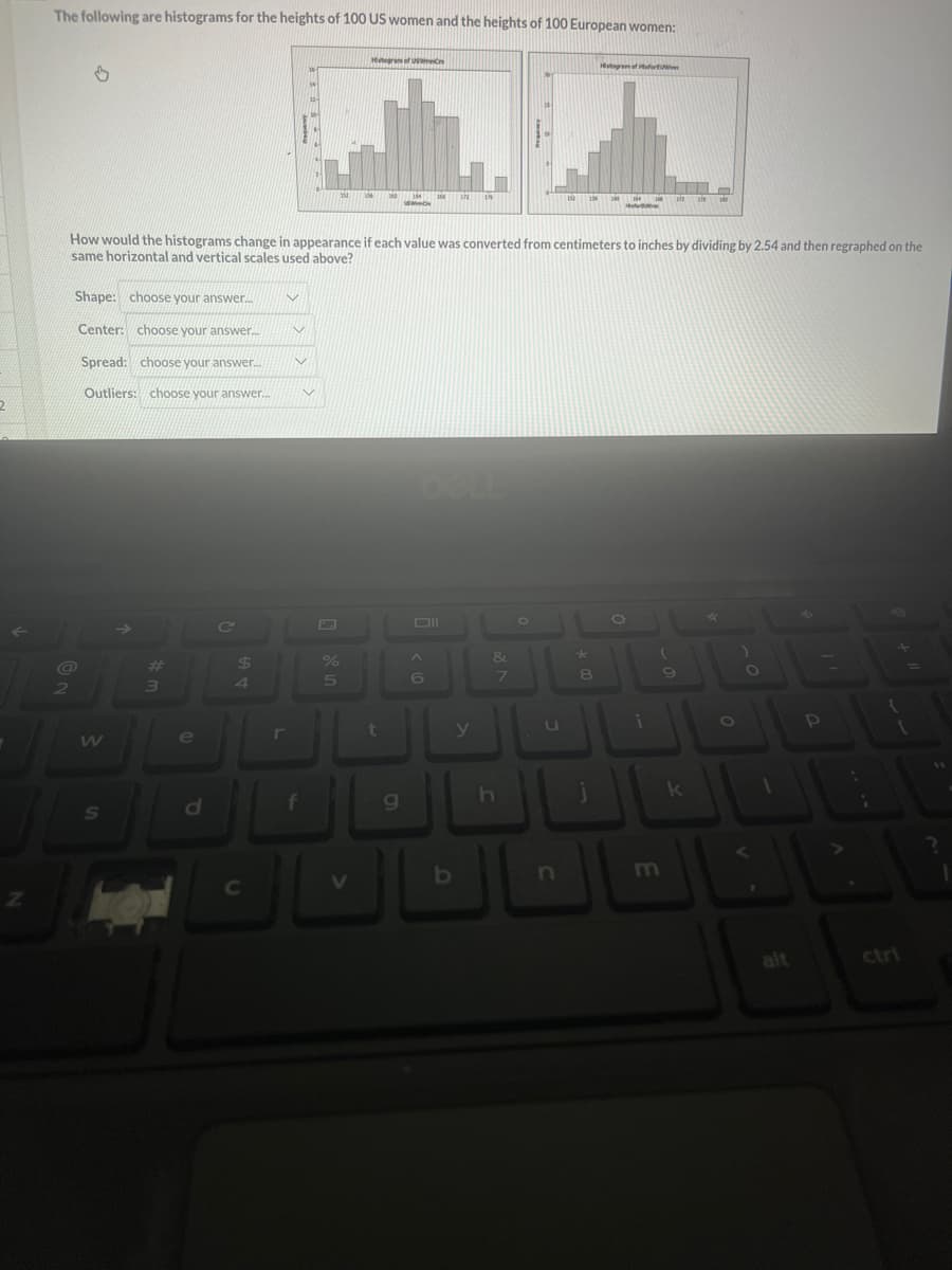 2
Z
The following are histograms for the heights of 100 US women and the heights of 100 European women:
2
Shape: choose your answer...... V
Center: choose your answer.....
Spread: choose your answer... v
Outliers: choose your answer.....
W
S
#
3
$
d
How would the histograms change in appearance if each value was converted from centimeters to inches by dividing by 2.54 and then regraphed on the
same horizontal and vertical scales used above?
e
JL
C
V
JL
f
%
5
Histograms of Us
V
t
TOM
9
158 12
A
6
y
129
b
&
7
h
O
u
152
n
*
156 M 14
Histogram of forw
8
j
O
122 sis 10
i
9
k
*
alt
P
{
?