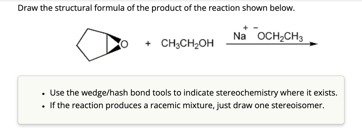 Draw the structural formula of the product of the reaction shown below.
•
•
Na OCH2CH3
+ CH3CH2OH
Use the wedge/hash bond tools to indicate stereochemistry where it exists.
If the reaction produces a racemic mixture, just draw one stereoisomer.