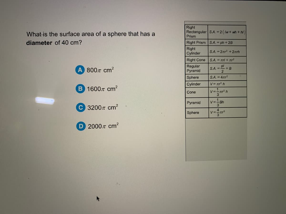 What is the surface area of a sphere that has a
Right
Rectangular S.A. = 2 ( Iw+ wh + hl
Prism
diameter of 40 cm?
Right Prism S.A. = ph + 2B
Right
Cylinder
S.A. = 2rr? +2arh
Right Cone S.A. = arl + ar2
A 8007 cm?
Regular
Pyramid
S.A. = Dl
+B
Sphere
S.A. =4rr?
Cylinder
V= ar² h
B 1600z cm?
Cone
V=-ar? h
Pyramid
v=-Bh
1
C 32007 cm?
Sphere
D 2000n cm?
