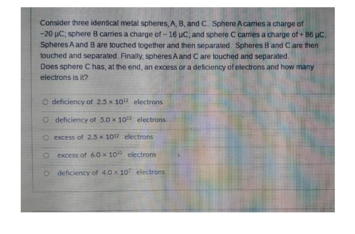 Consider three identical metal spheres, A, B, and C. Sphere A carries a charge of
-20 µC; sphere B carries a charge of -16 uC; and sphere C carries a charge of +86 µC.
Spheres A and B are touched together and then separated. Spheres B and C are then
touched and separated. Finally, spheres A and C are touched and separated.
Does sphere C has, at the end, an excess or a deficiency of electrons and how many
electrons is it?
O deficiency of 2.5 x 10¹2 electrons
O deficiency of 5.0 x 10¹3 electrons
O excess of 2.5 x 1012 electrons
excess of 6.0 x 10¹0 electrons
O deficiency of 4.0 x 107 electrons