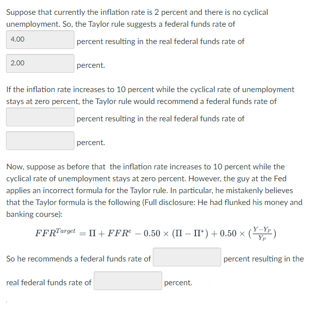 Suppose that currently the inflation rate is 2 percent and there is no cyclical
unemployment. So, the Taylor rule suggests a federal funds rate of
4.00
percent resulting in the real federal funds rate of
2.00
percent.
If the inflation rate increases to 10 percent while the cyclical rate of unemployment
stays at zero percent, the Taylor rule would recommend a federal funds rate of
percent resulting in the real federal funds rate of
percent.
Now, suppose as before that the inflation rate increases to 10 percent while the
cyclical rate of unemployment stays at zero percent. However, the guy at the Fed
applies an incorrect formula for the Taylor rule. In particular, he mistakenly believes
that the Taylor formula is the following (Full disclosure: He had flunked his money and
banking course):
FFRTarget = II + FFR - 0.50 × (II - II*) +0.50 × (Y)
So he recommends a federal funds rate of
percent resulting in the
real federal funds rate of
percent.