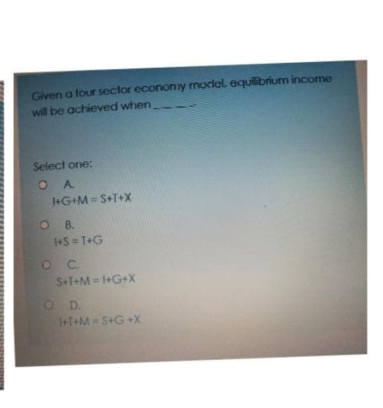 Given a four sector economy model, equilibrium income
will be achieved when_
Select one:
A.
I+G+M = S+T+X
B.
1+S=T+G
C.
S+T+M = 1+G+X
1+T+M=S+G+X
OD.