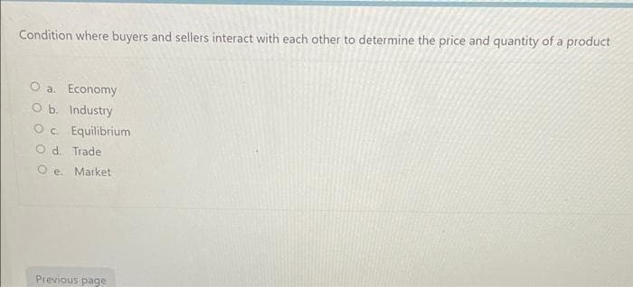 Condition where buyers and sellers interact with each other to determine the price and quantity of a product
O a. Economy
O b. Industry
Oc. Equilibrium
O d. Trade
e. Market
Previous page