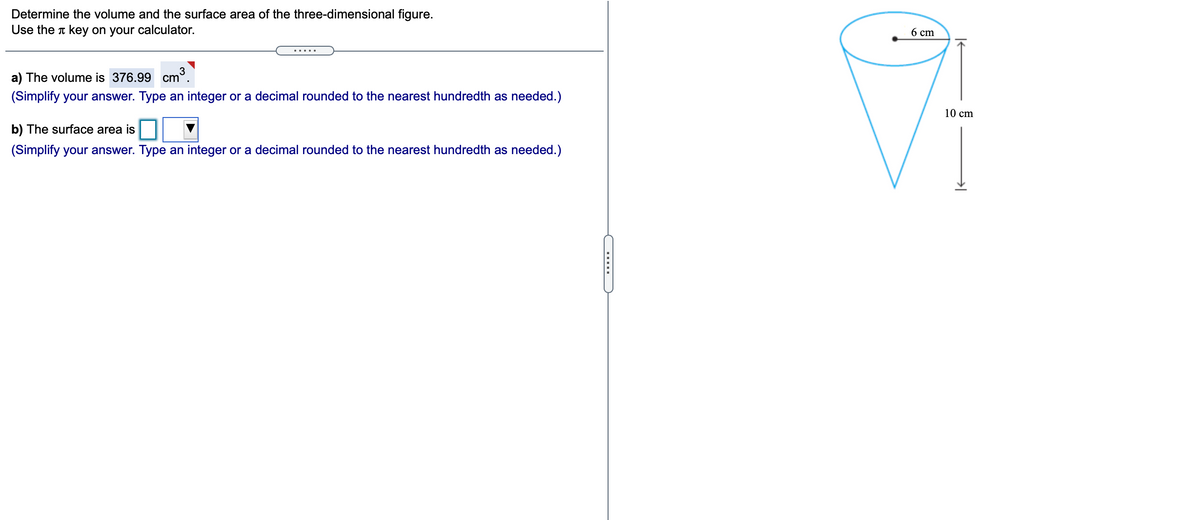 **Determine the volume and the surface area of the three-dimensional figure. Use the π key on your calculator.**

**a) The volume is 376.99 cm³.**

(Simplify your answer. Type an integer or a decimal rounded to the nearest hundredth as needed.)

**b) The surface area is [empty box with a drop-down].**

(Simplify your answer. Type an integer or a decimal rounded to the nearest hundredth as needed.)

---

**Diagram Explanation:**

- The image depicts a cone.
- The cone has a height of 10 cm.
- The base of the cone, a circle, has a radius of 6 cm. 

This diagram is used to calculate the volume and surface area of the cone.