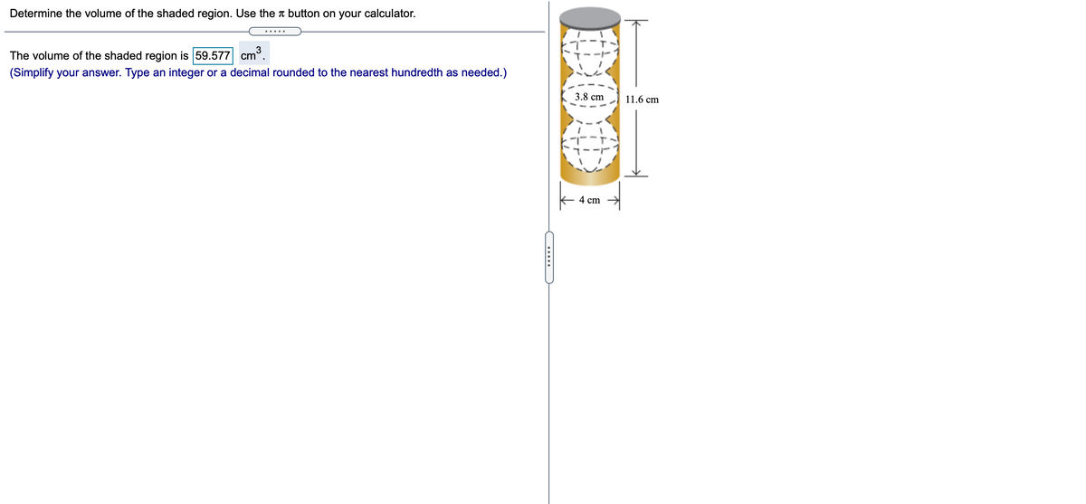 Determine the volume of the shaded region. Use the button on your calculator.
cm³.
3
The volume of the shaded region is 59.577
(Simplify your answer. Type an integer or a decimal rounded to the nearest hundredth as needed.)
3.8 cm
11.6 cm
4 cm
......
