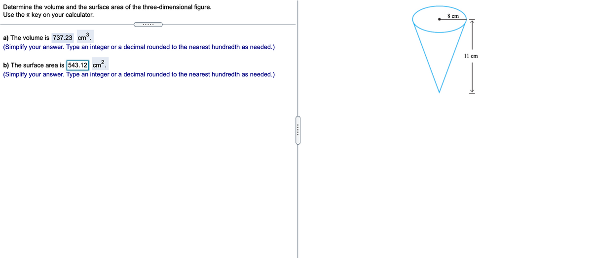 Determine the volume and the surface area of the three-dimensional figure.
Use the t key on your calculator.
8 cm
a) The volume is 737.23 cm³.
(Simplify your answer. Type an integer or a decimal rounded to the nearest hundredth as needed.)
11 cm
b) The surface area is 543.12 cm.
(Simplify your answer. Type an integer or a decimal rounded to the nearest hundredth as needed.)

