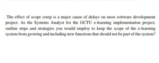 , The effect of scope creep is a major cause of delays on most sotware development
project. As the Systems Analyst for the GCTU e-learning implementation project,
outline steps and strategies you would employ to keep the scope of the e-learning
system from growing and including new functions that should not be part of the system?
