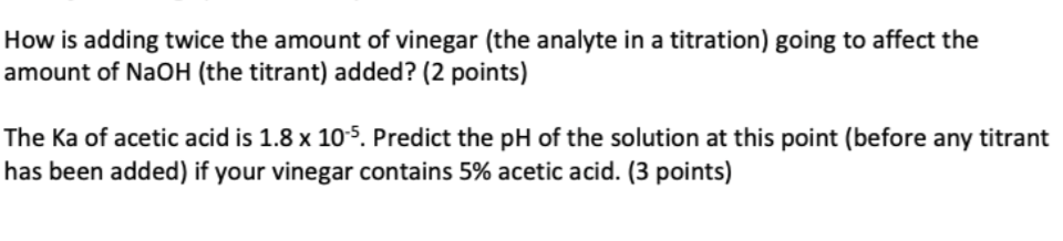 How is adding twice the amount of vinegar (the analyte in a titration) going to affect the
amount of NaOH (the titrant) added? (2 points)
The Ka of acetic acid is 1.8 x 105. Predict the pH of the solution at this point (before any titrant
has been added) if your vinegar contains 5% acetic acid. (3 points)
