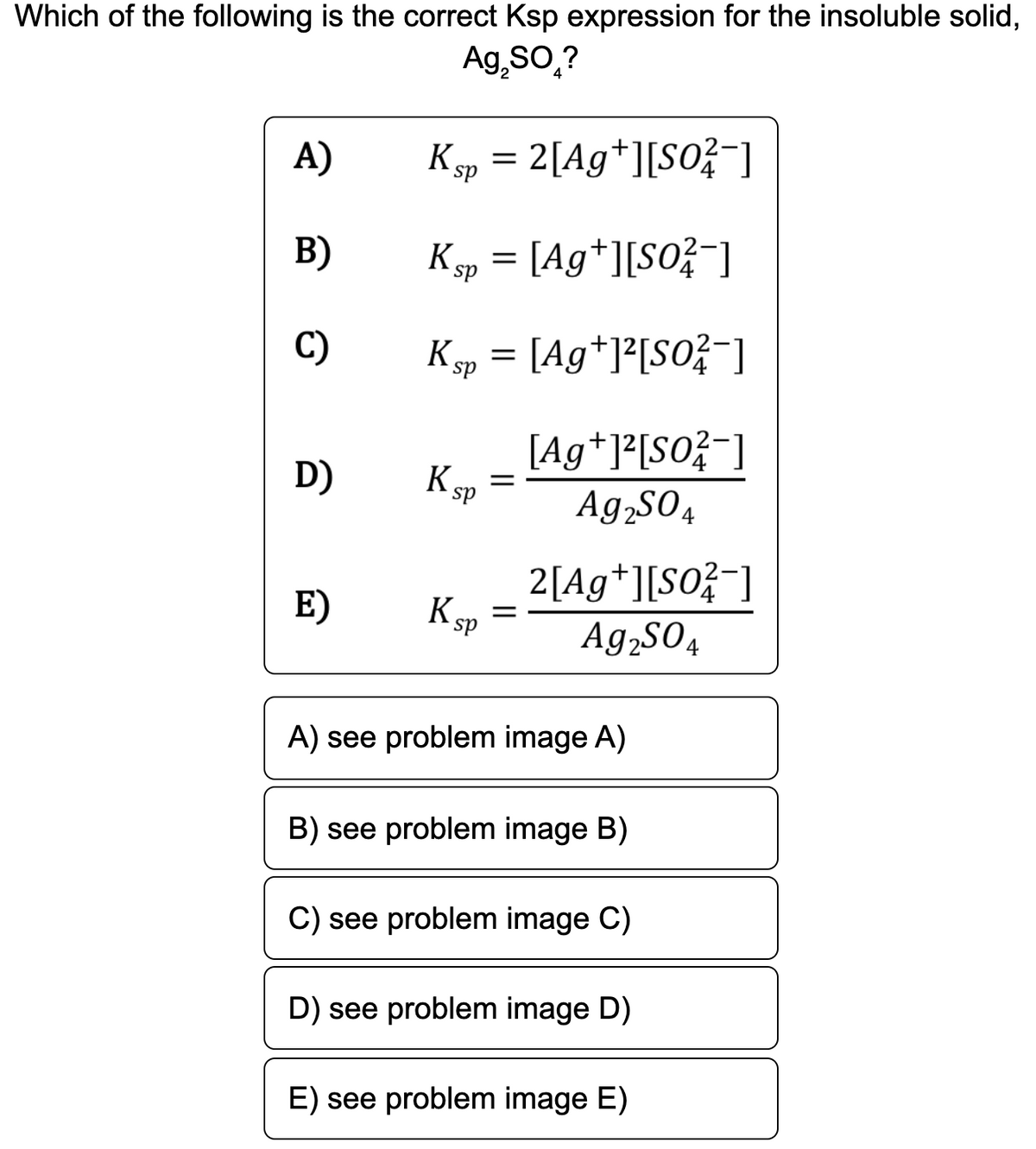 Which of the following is the correct Ksp expression for the insoluble solid,
Ag,SO,?
A)
K sp
2[Ag*][SO}¯]
B)
K sp =
[Ag*][SO}¯]
C)
Ksp =
[Ag*]*[SO?¯]
[Ag*]*[SO?¯]
D)
K
en =
Ag,SO4
ds
2[Ag*][S0}¯]
K sp
E)
Ag,sO4
A) see problem image A)
B) see problem image B)
C) see problem image C)
D) see problem image D)
E) see problem image E)
