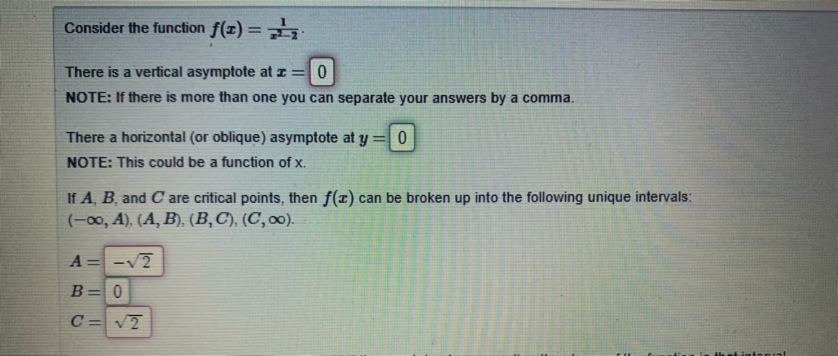 Consider the function f(z) =.
There is a vertical asymptote at z =0
NOTE: If there is more than one you can separate your answers by a comma.
There a horizontal (or oblique) asymptote at y = 0
NOTE: This could be a function of x.
If A, B, and C are critical points, then f(z) can be broken up into the following unique intervals:
(-00, A), (A, B), (B,C), (C, 00).
A=-V2
B=0
C=V2
