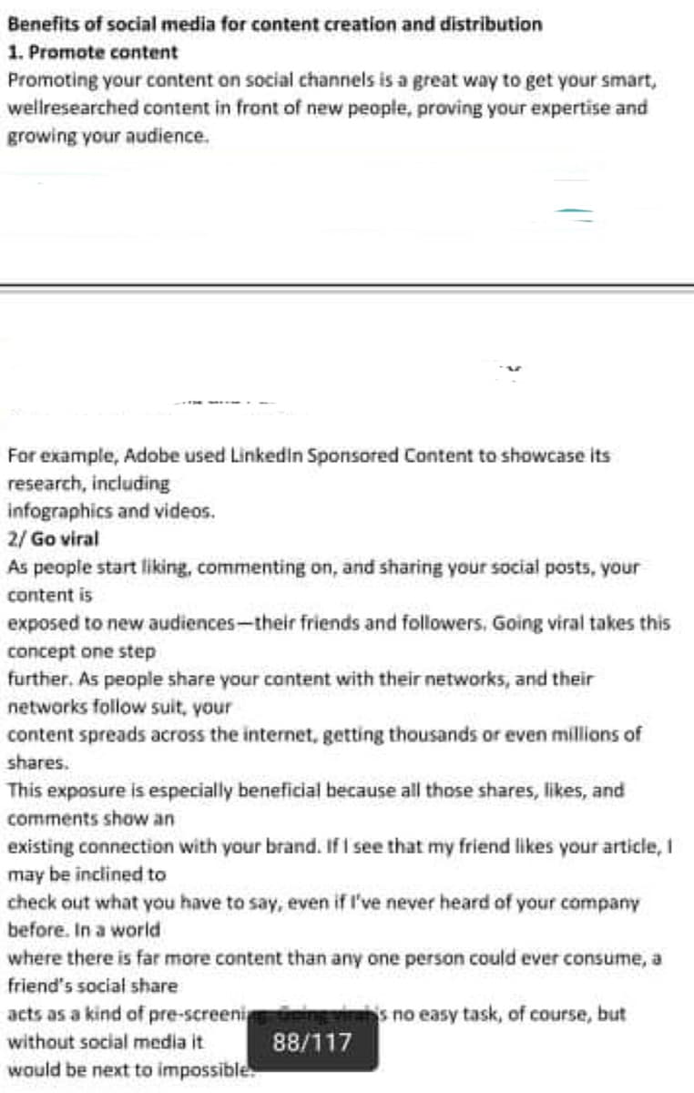 Benefits of social media for content creation and distribution
1. Promote content
Promoting your content on social channels is a great way to get your smart,
wellresearched content in front of new people, proving your expertise and
growing your audience.
For example, Adobe used Linkedin Sponsored Content to showcase its
research, including
infographics and videos.
2/ Go viral
As people start liking, commenting on, and sharing your social posts, your
content is
exposed to new audiences-their friends and followers. Going viral takes this
concept one step
further. As people share your cantent with their networks, and their
networks follow suit, your
content spreads across the internet, getting thousands or even millions of
shares.
This exposure is especially beneficial because all those shares, likes, and
comments show an
existing connection with your brand. If I see that my friend likes your article, I
may be inclined to
check out what you have to say, even if l've never heard of your company
before. In a world
where there is far more content than any one person could ever consume, a
friend's social share
acts as a kind of pre-screeni
without social media it
s no easy task, of course, but
88/117
would be next to impossible
