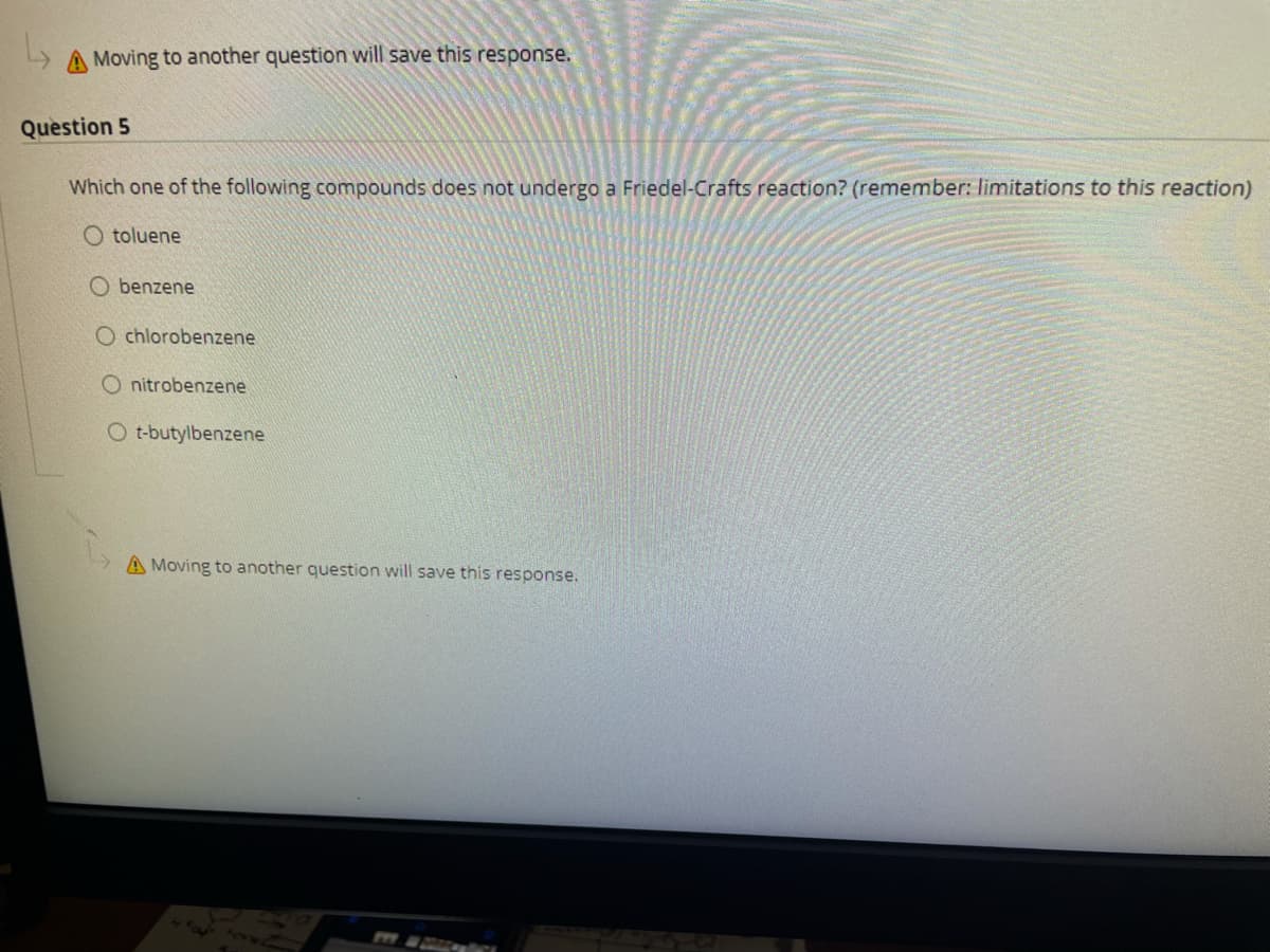 A Moving to another question will save this response.
Question 5
Which one of the following compounds does not undergo a Friedel-Crafts reaction? (remember: limitations to this reaction)
O toluene
O benzene
O chlorobenzene
O nitrobenzene
O t-butylbenzene
A Moving to another question will save this response.
