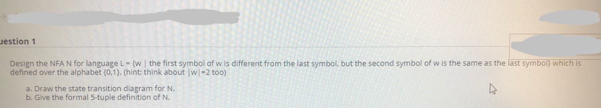uestion 1
Design the NFAN for language L = {w | the first symbol of w is different from the last symbol, but the second symbol of w is the same as the last symbol} which is
defined over the alphabet {0,1}. (hint: think about w=2 too)
a. Draw the state transition diagram for N.
b. Give the formal 5-tuple definition of N.
