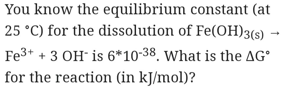 You know the equilibrium
constant (at
25 °C) for the dissolution of Fe(OH)3(s)
Fe³+ + 3 OH- is 6*10-38. What is the AGº
for the reaction (in kJ/mol)?